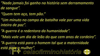 “Nada jamais foi ganho na história sem derramamento
de sangue”.
“Quem tem aço, tem pão.”
“Um minuto no campo de batalha vale por uma vida
inteira de paz”.
“A guerra é a redentora da humanidade”.
“Mais vale um dia de leão do que cem anos de cordeiro”.
“A guerra está para o homem tal que a maternidade
está para a mulher”.
 