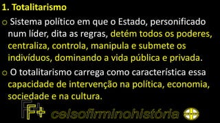 1. Totalitarismo
o Sistema político em que o Estado, personificado
num líder, dita as regras, detém todos os poderes,
centraliza, controla, manipula e submete os
indivíduos, dominando a vida pública e privada.
o O totalitarismo carrega como característica essa
capacidade de intervenção na política, economia,
sociedade e na cultura.
 