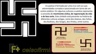 A suástica é formada por uma cruz com as suas
extremidades curvadas e posicionada em torno de um
centro estático. Em algumas culturas a suástica representa
o conceito do movimento cíclico, de regeneração da vida
e de boa sorte. Este símbolo está presente na história de
diferentes culturas antigas, como dos Astecas, dos Celtas,
dos Budistas, dos Gregos, dos Hindus, entre outros.
 