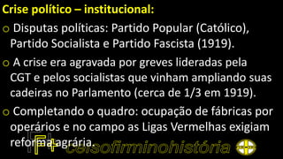Crise político – institucional:
o Disputas políticas: Partido Popular (Católico),
Partido Socialista e Partido Fascista (1919).
o A crise era agravada por greves lideradas pela
CGT e pelos socialistas que vinham ampliando suas
cadeiras no Parlamento (cerca de 1/3 em 1919).
o Completando o quadro: ocupação de fábricas por
operários e no campo as Ligas Vermelhas exigiam
reforma agrária.
 