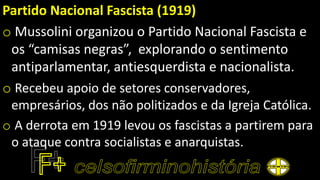 Partido Nacional Fascista (1919)
o Mussolini organizou o Partido Nacional Fascista e
os “camisas negras”, explorando o sentimento
antiparlamentar, antiesquerdista e nacionalista.
o Recebeu apoio de setores conservadores,
empresários, dos não politizados e da Igreja Católica.
o A derrota em 1919 levou os fascistas a partirem para
o ataque contra socialistas e anarquistas.
 