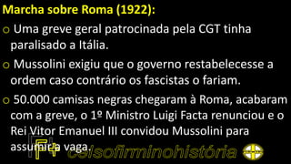 Marcha sobre Roma (1922):
o Uma greve geral patrocinada pela CGT tinha
paralisado a Itália.
o Mussolini exigiu que o governo restabelecesse a
ordem caso contrário os fascistas o fariam.
o 50.000 camisas negras chegaram à Roma, acabaram
com a greve, o 1º Ministro Luigi Facta renunciou e o
Rei Vitor Emanuel III convidou Mussolini para
assumir a vaga.
 