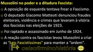 Mussolini no poder e a ditadura Fascista:
o A oposição de esquerda tentava frear o Fascismo.
o O deputado Giacomo Matteoti denunciou fraudes
eleitorais, violência e crimes que levaram à vitória
dos fascistas nas eleições de 1923.
o Foi raptado e assassinado em Junho de 1924.
o A reação contra os fascistas levou Mussolini a criar
as “Leis Fascistíssimas” para manter a “ordem”.
 