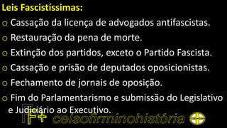 Leis Fascistíssimas:
o Cassação da licença de advogados antifascistas.
o Restauração da pena de morte.
o Extinção dos partidos, exceto o Partido Fascista.
o Cassação e prisão de deputados oposicionistas.
o Fechamento de jornais de oposição.
o Fim do Parlamentarismo e submissão do Legislativo
e Judiciário ao Executivo.
 