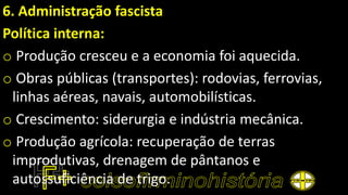 6. Administração fascista
Política interna:
o Produção cresceu e a economia foi aquecida.
o Obras públicas (transportes): rodovias, ferrovias,
linhas aéreas, navais, automobilísticas.
o Crescimento: siderurgia e indústria mecânica.
o Produção agrícola: recuperação de terras
improdutivas, drenagem de pântanos e
autossuficiência de trigo.
 