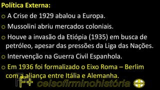 Política Externa:
o A Crise de 1929 abalou a Europa.
o Mussolini abriu mercados coloniais.
o Houve a invasão da Etiópia (1935) em busca de
petróleo, apesar das pressões da Liga das Nações.
o Intervenção na Guerra Civil Espanhola.
o Em 1936 foi formalizado o Eixo Roma – Berlim
com a aliança entre Itália e Alemanha.
 