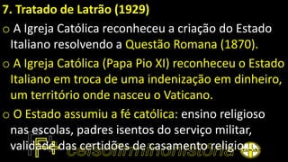 7. Tratado de Latrão (1929)
o A Igreja Católica reconheceu a criação do Estado
Italiano resolvendo a Questão Romana (1870).
o A Igreja Católica (Papa Pio XI) reconheceu o Estado
Italiano em troca de uma indenização em dinheiro,
um território onde nasceu o Vaticano.
o O Estado assumiu a fé católica: ensino religioso
nas escolas, padres isentos do serviço militar,
validade das certidões de casamento religioso.
 