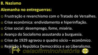 8. Nazismo
Alemanha no entreguerras:
o Frustração e revanchismo com o Tratado de Versalhes.
o Crise econômica: endividamento e hiperinflação.
o Crise social: desemprego, fome, miséria.
o Avanço do Socialismo assustando a burguesia.
o Crise de 1929 agravou o quadro sócio – econômico.
o Rejeição à República Democrática e ao Liberalismo.
 