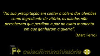 “Na sua precipitação em conter a cólera dos alemães
como ingrediente de vitória, os aliados não
perceberam que perdiam a paz no exato momento
em que ganharam a guerra”.
(Marc Ferro)
 