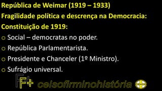 República de Weimar (1919 – 1933)
Fragilidade política e descrença na Democracia:
Constituição de 1919:
o Social – democratas no poder.
o República Parlamentarista.
o Presidente e Chanceler (1º Ministro).
o Sufrágio universal.
 