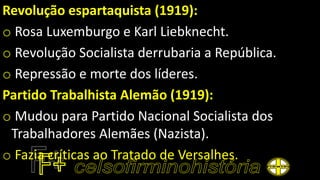 Revolução espartaquista (1919):
o Rosa Luxemburgo e Karl Liebknecht.
o Revolução Socialista derrubaria a República.
o Repressão e morte dos líderes.
Partido Trabalhista Alemão (1919):
o Mudou para Partido Nacional Socialista dos
Trabalhadores Alemães (Nazista).
o Fazia críticas ao Tratado de Versalhes.
 