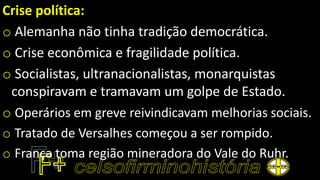 Crise política:
o Alemanha não tinha tradição democrática.
o Crise econômica e fragilidade política.
o Socialistas, ultranacionalistas, monarquistas
conspiravam e tramavam um golpe de Estado.
o Operários em greve reivindicavam melhorias sociais.
o Tratado de Versalhes começou a ser rompido.
o França toma região mineradora do Vale do Ruhr.
 