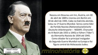 Nasceu em Braunau am Inn, Áustria, em 20
de abril de 1889 e morreu em Berlim em
30 de abril de 1945. Cabo no Exército alemão,
lutou na 1ª Guerra Mundial. Serviu como líder
do Partido Nazista (Nationalsozialistische
Deutsche Arbeiterparte – NSDAP). Chanceler
do III Reich (de 1933 a 1945) e Führer ("líder")
da Alemanha Nazista de 1934 até 1945.
Como ditador foi o principal instigador
da Segunda Guerra Mundial na Europa e foi
figura central do Holocausto Judeu.
Adolf Hitler
(1889 – 1945)
 