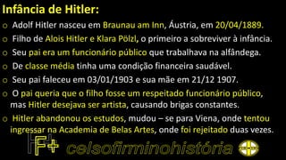 Infância de Hitler:
o Adolf Hitler nasceu em Braunau am Inn, Áustria, em 20/04/1889.
o Filho de Alois Hitler e Klara Pölzl, o primeiro a sobreviver à infância.
o Seu pai era um funcionário público que trabalhava na alfândega.
o De classe média tinha uma condição financeira saudável.
o Seu pai faleceu em 03/01/1903 e sua mãe em 21/12 1907.
o O pai queria que o filho fosse um respeitado funcionário público,
mas Hitler desejava ser artista, causando brigas constantes.
o Hitler abandonou os estudos, mudou – se para Viena, onde tentou
ingressar na Academia de Belas Artes, onde foi rejeitado duas vezes.
 