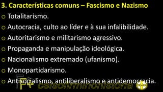 3. Características comuns – Fascismo e Nazismo
o Totalitarismo.
o Autocracia, culto ao líder e à sua infalibilidade.
o Autoritarismo e militarismo agressivo.
o Propaganda e manipulação ideológica.
o Nacionalismo extremado (ufanismo).
o Monopartidarismo.
o Antisocialismo, antiliberalismo e antidemocracia.
 