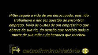 Hitler seguiu a vida de um desocupado, pois não
trabalhava e não fez questão de encontrar
emprego. Vivia às custas de um empréstimo que
obteve da sua tia, da pensão que recebia após a
morte de sua mãe e da herança que recebeu.
 