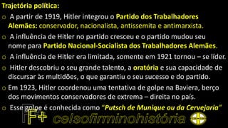 Trajetória política:
o A partir de 1919, Hitler integrou o Partido dos Trabalhadores
Alemães: conservador, nacionalista, antissemita e antimarxista.
o A influência de Hitler no partido cresceu e o partido mudou seu
nome para Partido Nacional-Socialista dos Trabalhadores Alemães.
o A influência de Hitler era limitada, somente em 1921 tornou – se líder.
o Hitler descobriu o seu grande talento, a oratória e sua capacidade de
discursar às multidões, o que garantiu o seu sucesso e do partido.
o Em 1923, Hitler coordenou uma tentativa de golpe na Baviera, berço
dos movimentos conservadores de extrema – direita no país.
o Esse golpe é conhecida como “Putsch de Munique ou da Cervejaria”
 