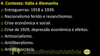 4. Contexto: Itália e Alemanha
o Entreguerras: 1918 a 1939.
o Nacionalismo ferido e revanchismos.
o Crise econômica e social.
o Crise de 1929, depressão econômica e efeitos.
o Antisocialismo.
o Antiliberalismo.
o Antidemocracia.
 