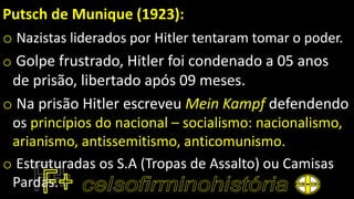Putsch de Munique (1923):
o Nazistas liderados por Hitler tentaram tomar o poder.
o Golpe frustrado, Hitler foi condenado a 05 anos
de prisão, libertado após 09 meses.
o Na prisão Hitler escreveu Mein Kampf defendendo
os princípios do nacional – socialismo: nacionalismo,
arianismo, antissemitismo, anticomunismo.
o Estruturadas os S.A (Tropas de Assalto) ou Camisas
Pardas.
 