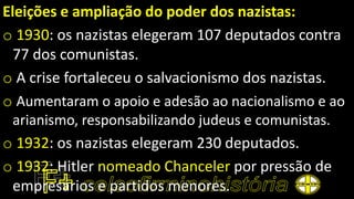 Eleições e ampliação do poder dos nazistas:
o 1930: os nazistas elegeram 107 deputados contra
77 dos comunistas.
o A crise fortaleceu o salvacionismo dos nazistas.
o Aumentaram o apoio e adesão ao nacionalismo e ao
arianismo, responsabilizando judeus e comunistas.
o 1932: os nazistas elegeram 230 deputados.
o 1932: Hitler nomeado Chanceler por pressão de
empresários e partidos menores.
 