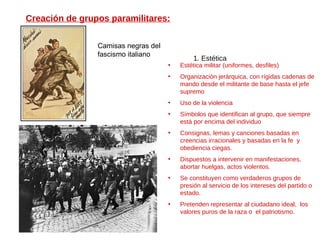 Creación de grupos paramilitares: 1. Estética Estética militar (uniformes, desfiles) Organización jerárquica, con rígidas cadenas de mando desde el militante de base hasta el jefe supremo Uso de la violencia Símbolos que identifican al grupo, que siempre está por encima del individuo Consignas, lemas y canciones basadas en creencias irracionales y basadas en la fe  y obediencia ciegas. Dispuestos a intervenir en manifestaciones, abortar huelgas, actos violentos. Se constituyen como verdaderos grupos de presión al servicio de los intereses del partido o estado. Pretenden representar al ciudadano ideal,  los valores puros de la raza o  el patriotismo. Camisas negras del fascismo italiano 
