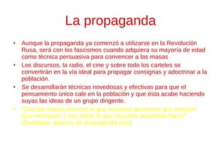 La propaganda Aunque la propaganda ya comenzó a utilizarse en la Revolución Rusa, será con los fascismos cuando adquiera su mayoría de edad como técnica persuasiva para convencer a las masas Los discursos, la radio, el cine y sobre todo los carteles se convertirán en la vía ideal para propagar consignas y adoctrinar a la población. Se desarrollarán técnicas novedosas y efectivas para que el pensamiento único cale en la población y que ésta acabe haciendo suyas las ideas de un grupo dirigente. “ Que las masas piensen lo que nosotros queramos que piensen.  Que necesiten y nos pidan lo que nosotros queremos hacer”  (Goebbels, director de propaganda nazi) 