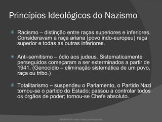 Princípios Ideológicos do Nazismo Racismo – distinção entre raças superiores e inferiores. Consideravam a raça ariana (povo indo-europeu) raça superior e todas as outras inferiores. Anti-semitismo – ódio aos judeus. Sistematicamente perseguidos começaram a ser exterminados a partir de 1941. (Genocídio – eliminação sistemática de um povo, raça ou tribo.)  Totalitarismo – suspendeu o Parlamento, o Partido Nazi tornou-se o partido do Estado; passou a controlar todos os órgãos de poder; tornou-se Chefe absoluto.   MEMOSHOÁ- Autor: Paula Leal Presumido 