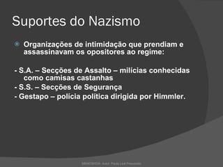 Suportes do Nazismo Organizações de intimidação que prendiam e assassinavam os opositores ao regime:  - S.A. – Secções de Assalto – milícias conhecidas como camisas castanhas - S.S. – Secções de Segurança - Gestapo – polícia política dirigida por Himmler.  MEMOSHOÁ- Autor: Paula Leal Presumido 