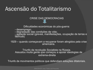 Ascensão do Totalitarismo CRISE DAS DEMOCRACIAS Dificuldades económicas do pós-guerra: - desemprego; - degradação das condições de vida; - agitação social (greves, manifestações, ocupação de terras e  fábricas) 1929 – quando começavam a recuperar foram atingidos pela crise americana. Triunfo da revolução Socialista na Rússia. Assustou muita gente que começou a apoiar ideologias de extrema-direita Triunfo de movimentos políticos que defendiam soluções ditatoriais. MEMOSHOÁ- Autor: Paula Leal Presumido 