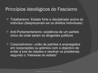 Princípios ideológicos do Fascismo Totalitarismo: Estado forte e disciplinado acima do indivíduo (desprezavam-se os direitos individuais) Anti-Parlamentarismo: existência de um partido único de onde saíam os dirigentes políticos  Corporativismo: união de patrões e empregados em corporações ou grémios com o objectivo de evitar a luta de classes e resolver os problemas segundo o “interesse do estado” MEMOSHOÁ- Autor: Paula Leal Presumido 