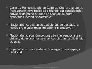 Culto da Personalidade ou Culto do Chefe: o chefe do País concentrava todos os poderes; era considerado salvador da pátria e todos os seus actos eram aprovados incondicionalmente. Nacionalismo: exaltação das glórias do passado; a nação era o valor mais importante a preservar. Nacionalismo económico: posição intervencionista e dirigista da economia para conseguir a autosuficiência do país. Imperialismo: necessidade de alargar o seu espaço territorial.  MEMOSHOÁ- Autor: Paula Leal Presumido 