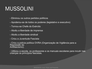 MUSSOLINI - Eliminou os outros partidos políticos - Apoderou-se de todos os poderes (legislativo e executivo) - Tornou-se Chefe do Exército - Aboliu a liberdade de imprensa - Aboliu a liberdade sindical - Criou a Juventude Fascista - Criou a polícia política OVRA (Organização de Vigilância para a Repressão do Antifascismo). - Utilizou a escola, os professores e os manuais escolares para incutir nas crianças os princípios fascistas.  MEMOSHOÁ- Autor: Paula Leal Presumido 