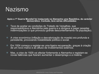 Nazismo Após a 1ª Guerra Mundial foi instaurada na Alemanha uma República, de carácter democrático. Contudo, teve sérias dificuldades: Teve de aceitar as condições do Tratado de Versalhes, que responsabilizava a Alemanha pela guerra e a obrigava a pagar pesadas indemnizações (o que provocou grande descontentamento na população). A crise económica (inflação e desvalorização da moeda) era profunda e persistente, provocando instabilidade política e social. Em 1924 começa a registar-se uma ligeira recuperação, graças à criação de um novo marco e ao afluxo de investimentos externos.  Mas, a crise de 1929 vai afectar fortemente a Alemanha e registam-se novas falências que fizeram aumentar o desemprego e a miséria. MEMOSHOÁ- Autor: Paula Leal Presumido 