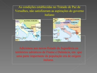 As condições establecidas no Tratado de Paz de Versalhes, não  satisfizeram as aspirações do governo italiano Adicionou  aos novos Estado da Jugoslávia os territórios adriáticos de Fiume e Dalmácia, em  que uma parte importante da população era de origem italiana.                                                       