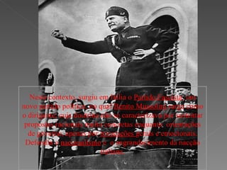 Neste contexto, surgiu em Itália o  Partido Fascista ; um novo partido político, no qual  Benito Mussolini  surge como o dirigente; cuja doutrina não se caracterizava por sustentar propostas racionais muito concretas enquanto  orientações de governo, apenas por  invocações  gerais e emocionais. Defendia o  nacionalismo  e  o engrandecimento da nacção italiana. 