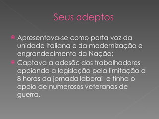 Apresentava-se como porta voz da unidade italiana e da modernização e engrandecimento da Nação; Captava a adesão dos trabalhadores apoiando a legislação pela limitação a 8 horas da jornada laboral  e tinha o apoio de numerosos veteranos de guerra. 