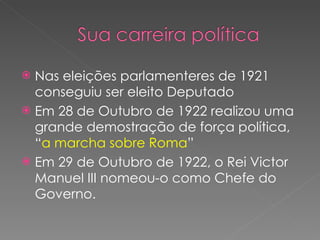 Nas eleições parlamenteres de 1921 conseguiu ser eleito Deputado  Em 28 de Outubro de 1922 realizou uma grande demostração de força política, “ a marcha sobre Roma ”  Em 29 de Outubro de 1922, o Rei Victor Manuel III nomeou-o como Chefe do Governo.  