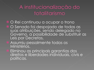 O Rei continuou a ocupar o trono O Senado foi despojado de todas as suas atribuições, sendo delegado no Governo, a possibilidade de substituir as Leis por Decretos,  Assumiu pessalmente todos os Ministérios.  Eliminou as principais garantias dos direitos e liberdades individuais, civis e políticas . 