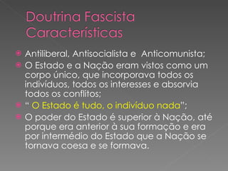 Antiliberal, Antisocialista e  Anticomunista; O Estado e a Nação eram vistos como um corpo único, que incorporava todos os indivíduos, todos os interesses e absorvia todos os conflitos; “   O Estado é tudo, o indivíduo nada ”; O poder do Estado é superior à Nação, até porque era anterior à sua formação e era por intermédio do Estado que a Nação se tornava coesa e se formava. 
