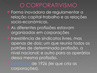 Forma inovadora de regulamentar a relação capital-trabalho e as relações socio-económicas. As diferentes profissões estavam organizadas em corporações Inexistência de sindicatos livres, mas apenas de dois: um que reunia todos os patrões de determinada profissão, a nível nacional; e outro para os operários dessa mesma profissão. Lei Rocco  de 1926 (lei que cria as corporações). 