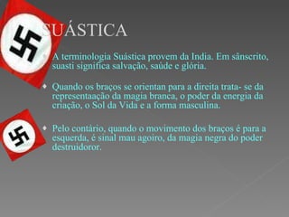 SUÁSTICA A terminologia Suástica provem da India. Em sânscrito, suasti significa salvação, saúde e glória. Quando os braços se orientan para a direita trata- se da representaação da magia branca, o poder da energia da criação, o Sol da Vida e a forma masculina.  Pelo contário, quando o movimento dos braços é para a esquerda, é sinal mau agoiro, da magia negra do poder destruidoror. 