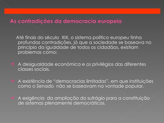 Até finais do século  XIX, o sistema político europeu tinha profundas contradições, já que a sociedade se baseava no princípio da igualdade de todos os cidadãos, existiam problemas como: A desigualdade económica e os privilégios das diferentes  classes sociais. A existência de “democracias limitadas”, em que instituições como o Senado  não se baseavam na vontade popular. A exigência  da ampliação do sufrágio para a constituição de sistemas plenamente democráticos. 
