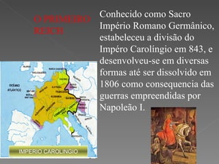 IMPERIO CAROLINGIO Conhecido como Sacro Império Romano Germânico, estabeleceu a divisão do Impéro Carolíngio em 843, e desenvolveu-se em diversas formas até ser dissolvido em 1806 como consequencia das guerras empreendidas por Napoleão I. O PRIMEIRO REICH 