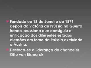 Fundado ee 18 de Janeiro de 1871 depois da victória de Prússia na Guerra franco-prussiana que consiguiu a unificação dos diferentes estados alemães em torno da Prússia excluindo a Áustria.  Destaca-se a liderança do chanceler Otto von Bismarck 