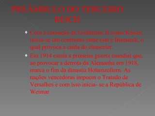 PREÂMBULO DO TERCEIRO REICH Com a coroação de Guilherme II como Káiser, inicia-se um confronto entre este e Bismarck, o qual provoca a caída do chanceler. Em 1914 estala a primeira guerra mundial que, ao provocar a derrota da Alemanha em 1918, marca o fim da dinastía Hohenzollern. As nações vencedoras impoem o Tratado de Versalhes e com isso inicia- se a República de Weimar 
