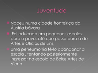 Naceu numa cidade fronteiriça da Áustria bávara Foi educado em pequenas escolas  para o povo, até que passa para a de Artes e Ofícios de Linz  Uma peneumonia fê-lo abandonar a escola , tentando posteriormente ingressar na escola de Belas Artes de Viena 