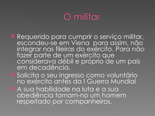 Requerido para cumprir o serviço militar, escondeu-se em Viena  para assim, não integrar nas fileiras do exército. Para não fazer parte de um exército que considerava débil e próprio de um país em decadência. Solicita o seu ingresso como voluntário no exército antes da I Guerra Mundial  A sua habilidade na luta e a sua obediência tornam-no um homem respeitado por companheiros.  