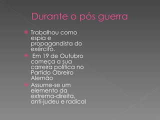 Trabalhou como espia e propagandista do exército.  Em 19 de Outubro começa a sua carreira política no Partido Obreiro Alemão Assume-se um elemento da extrema-direita, anti-judeu e radical 