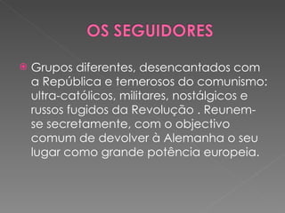 Grupos diferentes, desencantados com a República e temerosos do comunismo: ultra-católicos, militares, nostálgicos e russos fugidos da Revolução . Reunem-se secretamente, com o objectivo comum de devolver à Alemanha o seu lugar como grande potência europeia.  