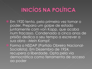 Em 1920 tenta, pela primeira vez tomar o poder. Prepara um golpe de estado juntamente com von Kapp, que acaba num fracasso. Condenado a cinco anos de prisião dedica o seu tempo a escrever a sua obra -  Mein Kampf.   Forma o NSDAP (Partido Obreiro Nacional-Socialista). Em Dezembro de 1924, recupera a liberdade. Opta pela via democrática como ferramenta de acceso ao poder  